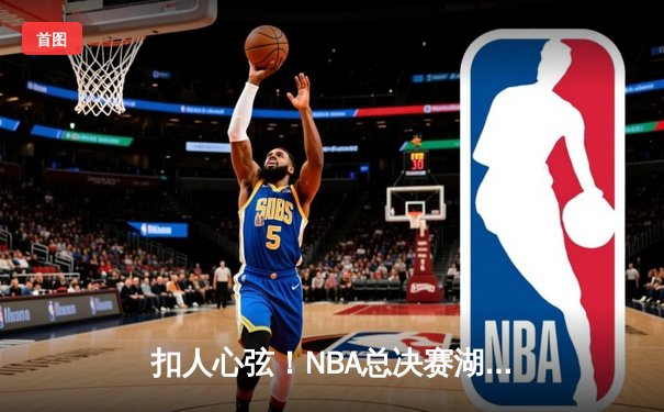 扣人心弦！NBA总决赛湖人逆转雄鹿，詹姆斯关键三分锁定胜局