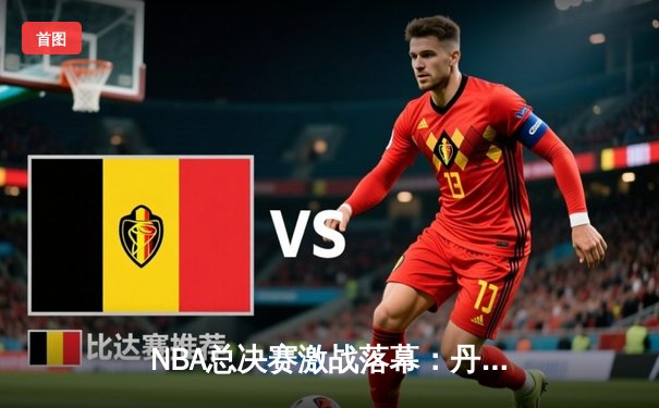 NBA总决赛激战落幕：丹佛掘金力克迈阿密热火，约基奇荣膺FMVP