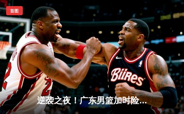 逆袭之夜！广东男篮加时险胜辽宁，胡明轩35分率队夺赛点